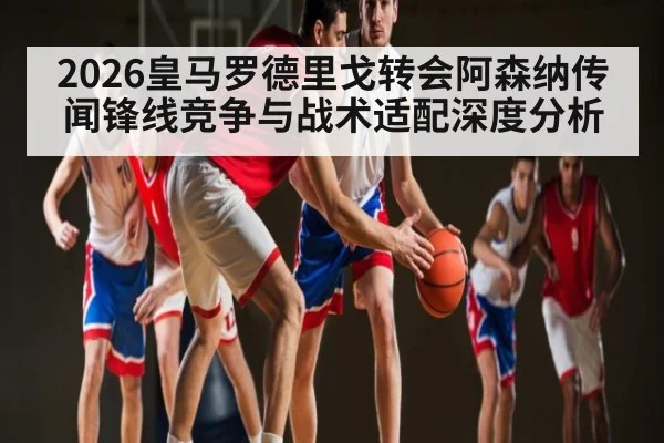 2026皇马罗德里戈转会阿森纳传闻锋线竞争与战术适配深度分析