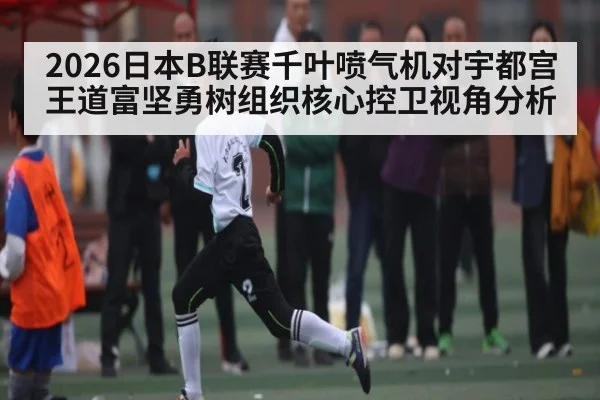 2026日本B联赛千叶喷气机对宇都宫王道富坚勇树组织核心控卫视角分析