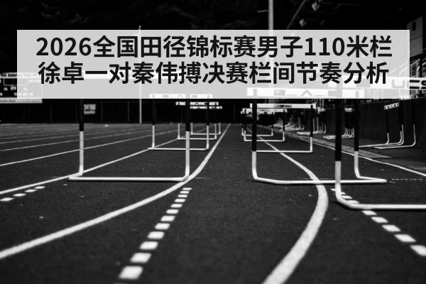 2026全国田径锦标赛男子110米栏徐卓一对秦伟搏决赛栏间节奏分析